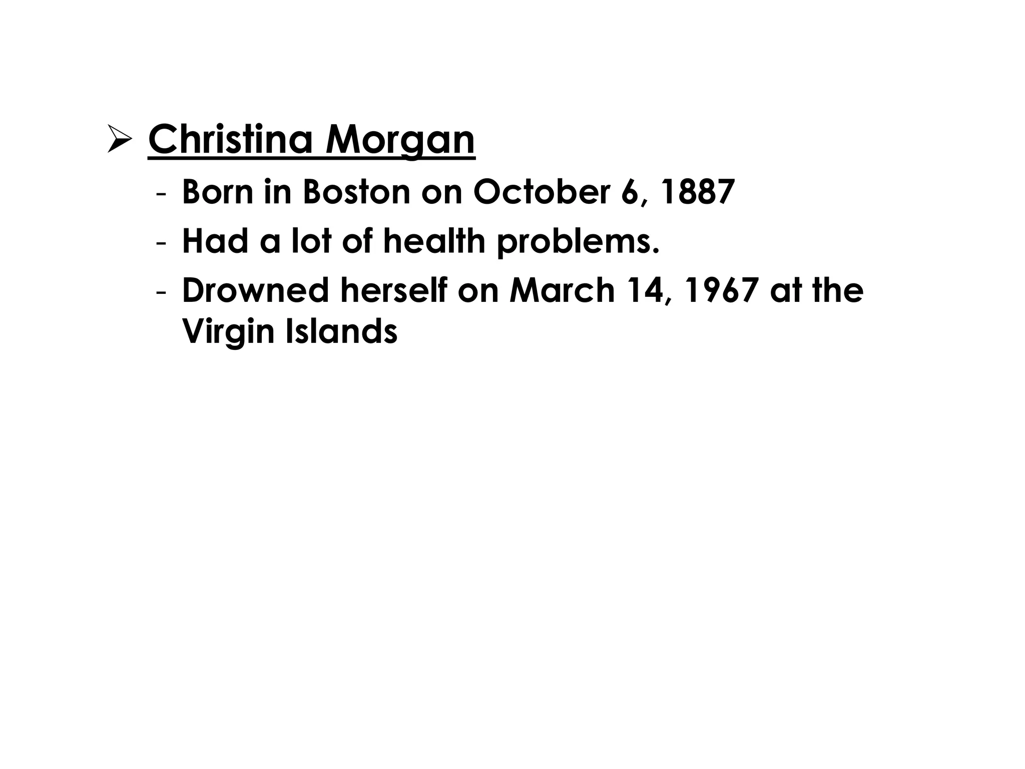  Christina Morgan 
- Born in Boston on October 6, 1887 
- Had a lot of health problems. 
- Drowned herself on March 14, 1967 at the 
Virgin Islands 
 