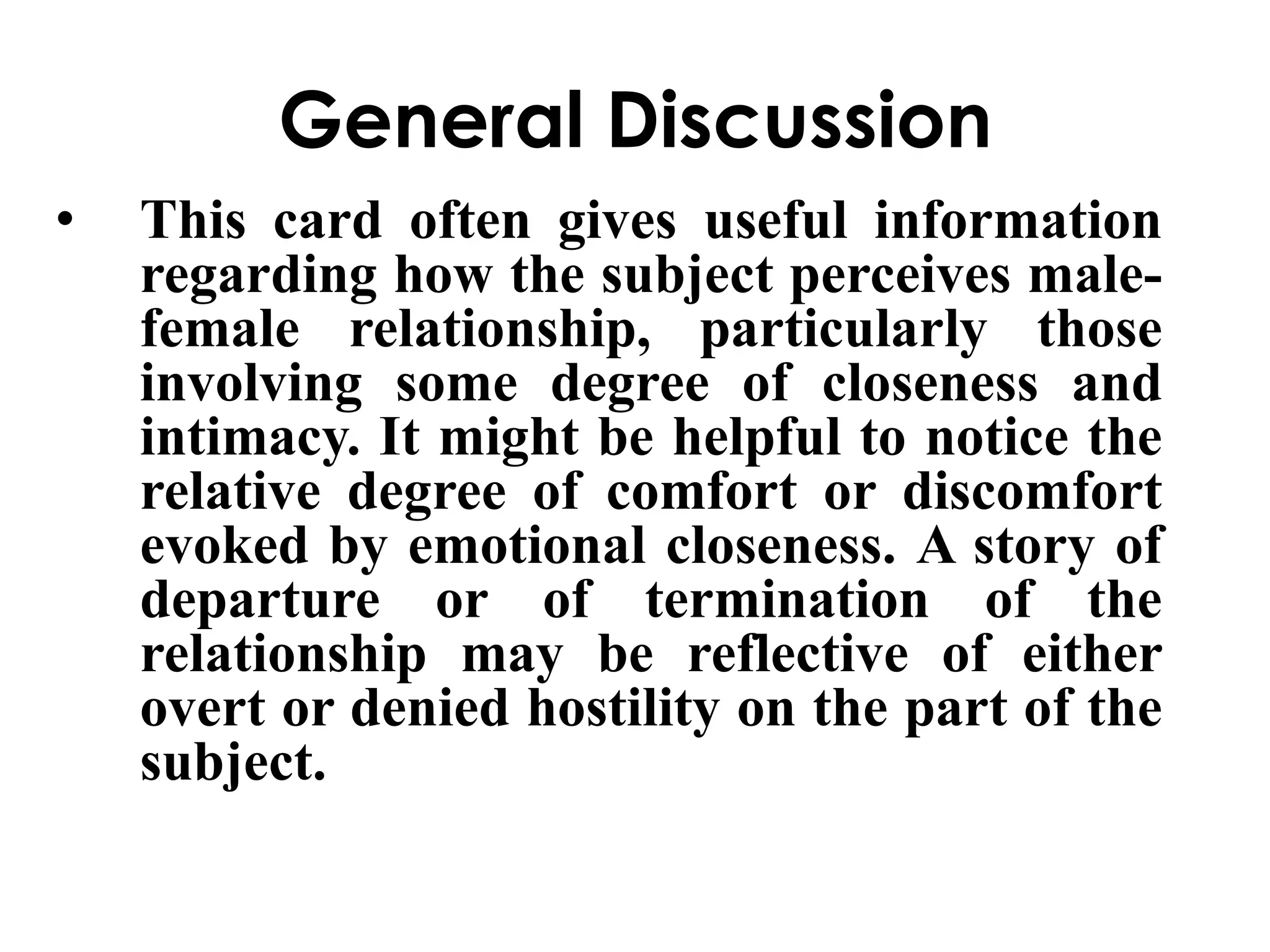 General Discussion 
• This card often gives useful information 
regarding how the subject perceives male-female 
relationship, particularly those 
involving some degree of closeness and 
intimacy. It might be helpful to notice the 
relative degree of comfort or discomfort 
evoked by emotional closeness. A story of 
departure or of termination of the 
relationship may be reflective of either 
overt or denied hostility on the part of the 
subject. 
 