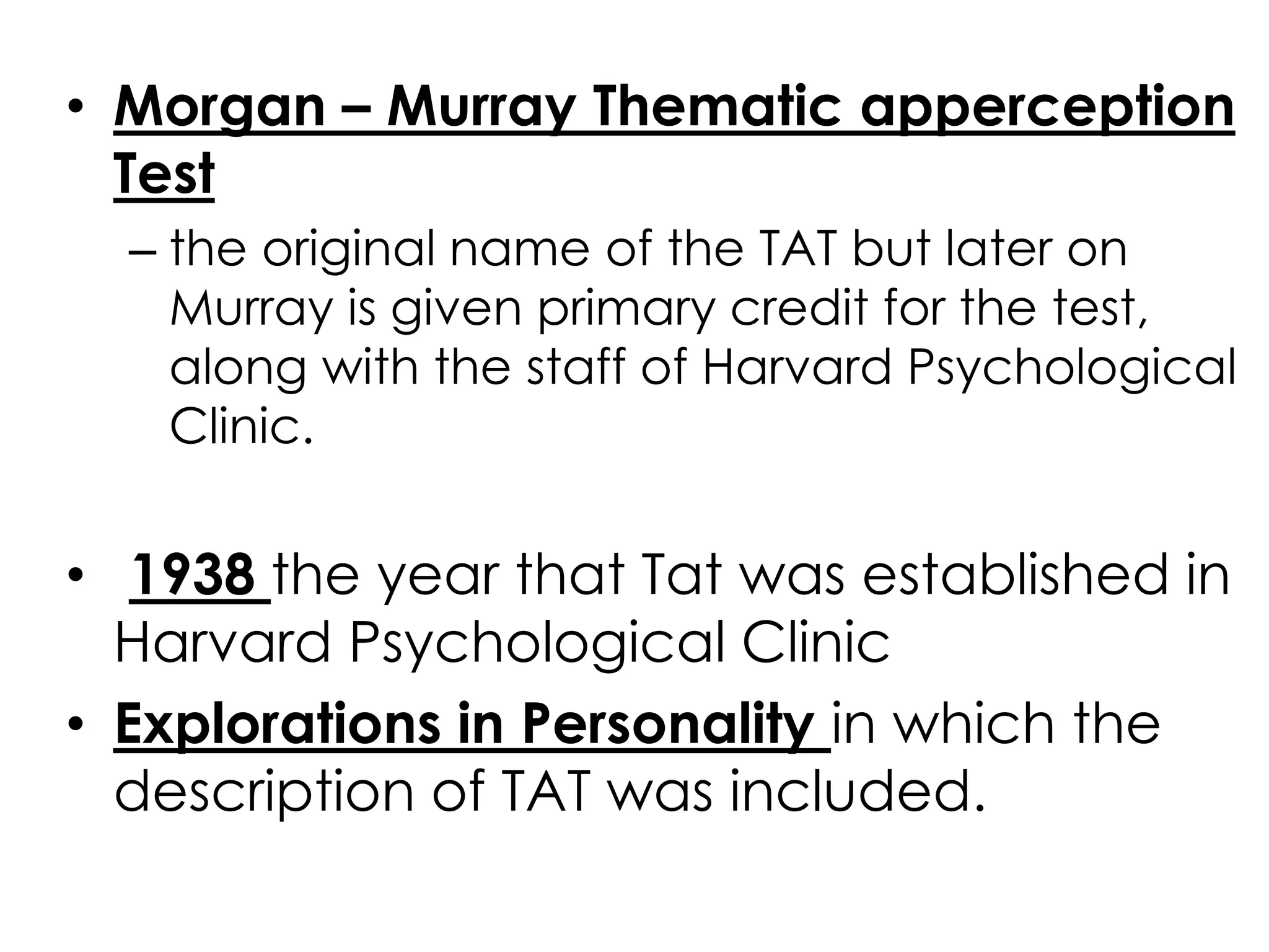 • Morgan – Murray Thematic apperception 
Test 
– the original name of the TAT but later on 
Murray is given primary credit for the test, 
along with the staff of Harvard Psychological 
Clinic. 
• 1938 the year that Tat was established in 
Harvard Psychological Clinic 
• Explorations in Personality in which the 
description of TAT was included. 
 