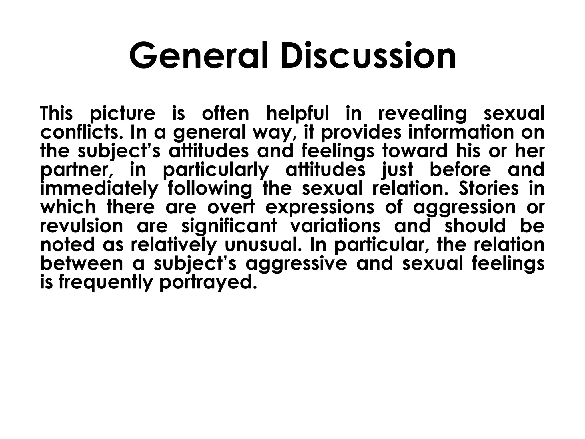 General Discussion 
This picture is often helpful in revealing sexual 
conflicts. In a general way, it provides information on 
the subject’s attitudes and feelings toward his or her 
partner, in particularly attitudes just before and 
immediately following the sexual relation. Stories in 
which there are overt expressions of aggression or 
revulsion are significant variations and should be 
noted as relatively unusual. In particular, the relation 
between a subject’s aggressive and sexual feelings 
is frequently portrayed. 
 
