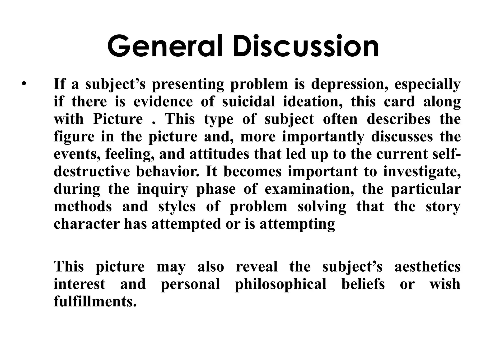 General Discussion 
• If a subject’s presenting problem is depression, especially 
if there is evidence of suicidal ideation, this card along 
with Picture . This type of subject often describes the 
figure in the picture and, more importantly discusses the 
events, feeling, and attitudes that led up to the current self-destructive 
behavior. It becomes important to investigate, 
during the inquiry phase of examination, the particular 
methods and styles of problem solving that the story 
character has attempted or is attempting 
This picture may also reveal the subject’s aesthetics 
interest and personal philosophical beliefs or wish 
fulfillments. 
