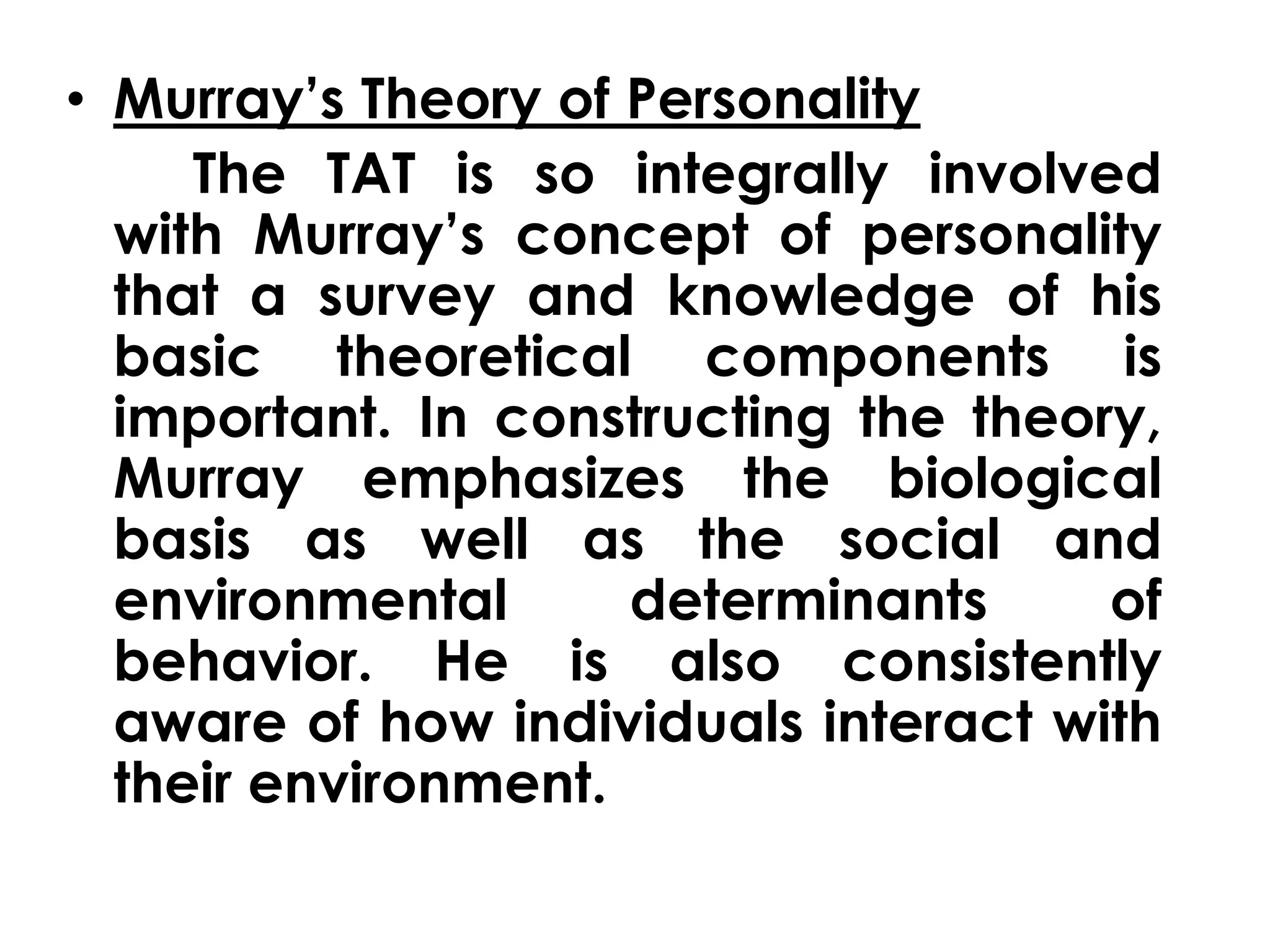 • Murray’s Theory of Personality 
The TAT is so integrally involved 
with Murray’s concept of personality 
that a survey and knowledge of his 
basic theoretical components is 
important. In constructing the theory, 
Murray emphasizes the biological 
basis as well as the social and 
environmental determinants of 
behavior. He is also consistently 
aware of how individuals interact with 
their environment. 
 