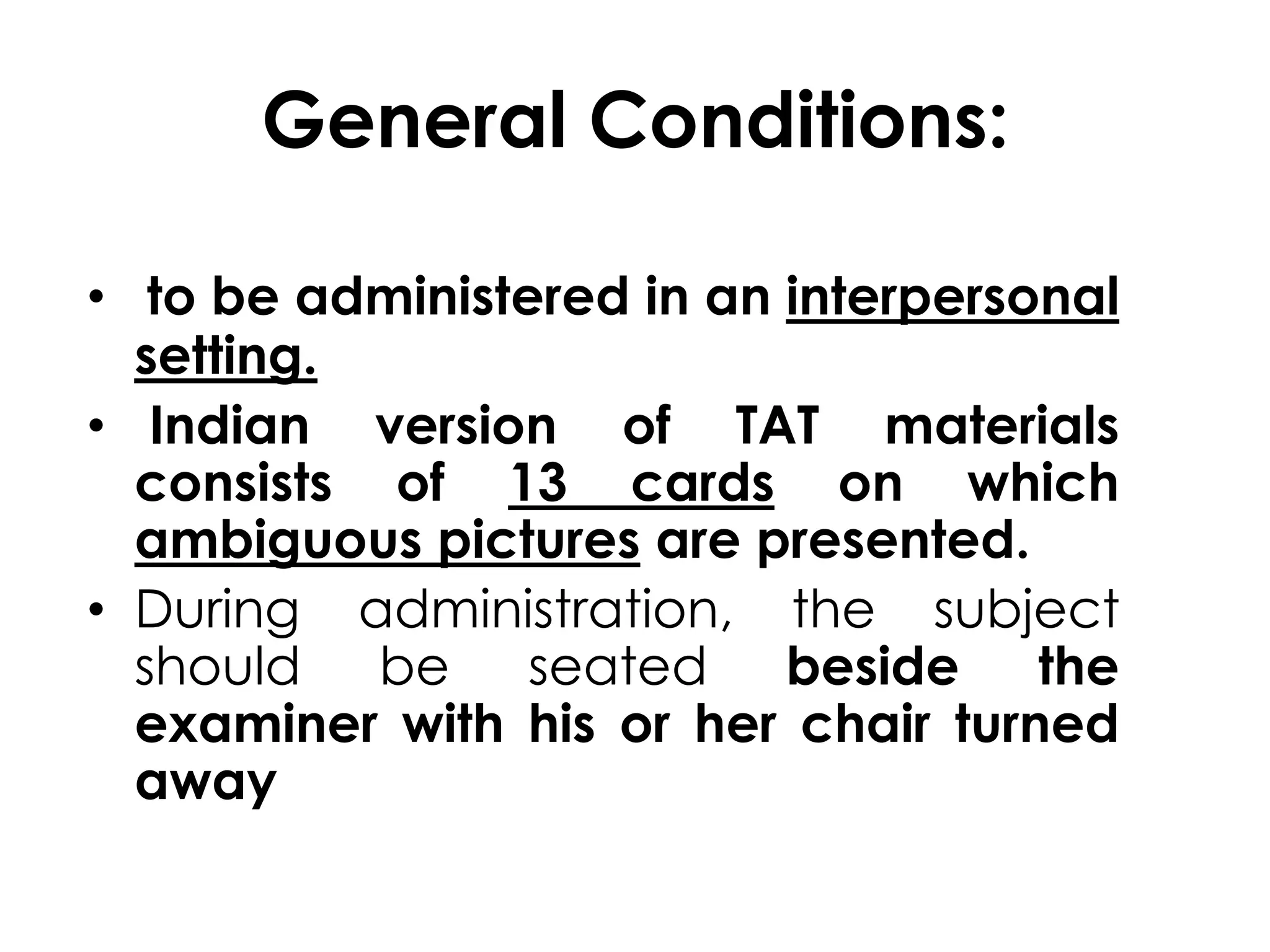 General Conditions: 
• to be administered in an interpersonal 
setting. 
• Indian version of TAT materials 
consists of 13 cards on which 
ambiguous pictures are presented. 
• During administration, the subject 
should be seated beside the 
examiner with his or her chair turned 
away 
 