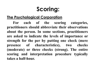 Scoring: 
The Psychological Corporation 
For each of the scoring categories, 
practitioners should abbreviate their observations 
about the person. In some sections, practitioners 
are asked to indicate the levels of importance or 
strength for the per by putting one check (mere 
presence of characteristics), two checks 
(moderate) or three checks (strong). The entire 
scoring and interpretation procedure typically 
takes a half-hour. 
 