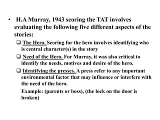 • H.A Murray, 1943 scoring the TAT involves 
evaluating the following five different aspects of the 
stories: 
 The Hero. Scoring for the hero involves identifying who 
is central character(s) in the story 
 Need of the Hero. For Murray, it was also critical to 
identify the needs, motives and desire of the hero. 
 Identifying the presses. A press refer to any important 
environmental factor that may influence or interfere with 
the need of the hero. 
Example: (parents or boss), (the lock on the door is 
broken) 
 