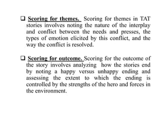  Scoring for themes. Scoring for themes in TAT 
stories involves noting the nature of the interplay 
and conflict between the needs and presses, the 
types of emotion elicited by this conflict, and the 
way the conflict is resolved. 
 Scoring for outcome. Scoring for the outcome of 
the story involves analyzing how the stories end 
by noting a happy versus unhappy ending and 
assessing the extent to which the ending is 
controlled by the strengths of the hero and forces in 
the environment. 
 