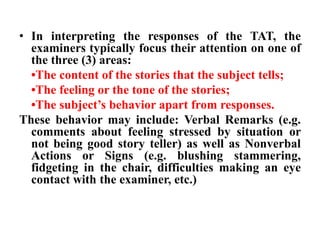 • In interpreting the responses of the TAT, the 
examiners typically focus their attention on one of 
the three (3) areas: 
•The content of the stories that the subject tells; 
•The feeling or the tone of the stories; 
•The subject’s behavior apart from responses. 
These behavior may include: Verbal Remarks (e.g. 
comments about feeling stressed by situation or 
not being good story teller) as well as Nonverbal 
Actions or Signs (e.g. blushing stammering, 
fidgeting in the chair, difficulties making an eye 
contact with the examiner, etc.) 
 