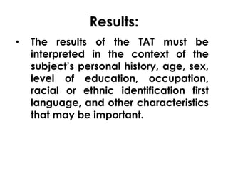 Results: 
• The results of the TAT must be 
interpreted in the context of the 
subject’s personal history, age, sex, 
level of education, occupation, 
racial or ethnic identification first 
language, and other characteristics 
that may be important. 
 