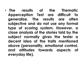 • The results of the Thematic 
Apperception Test are difficult to 
generalize. The results are often 
subjective and do not use any formal 
type of scoring system. However, a 
close analysis of the stories told by the 
subject normally gives the tester a 
decent idea of the traits mentioned 
above (personality, emotional control, 
and attitudes towards aspects of 
everyday life). 
 
