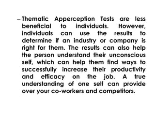 – Thematic Apperception Tests are less 
beneficial to individuals. However, 
individuals can use the results to 
determine if an industry or company is 
right for them. The results can also help 
the person understand their unconscious 
self, which can help them find ways to 
successfully increase their productivity 
and efficacy on the job. A true 
understanding of one self can provide 
over your co-workers and competitors. 
 