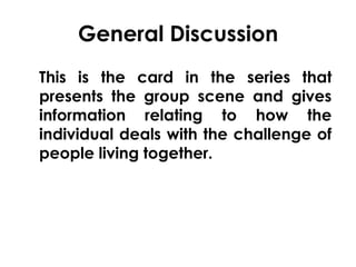 General Discussion 
This is the card in the series that 
presents the group scene and gives 
information relating to how the 
individual deals with the challenge of 
people living together. 
 