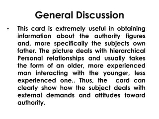 General Discussion 
• This card is extremely useful in obtaining 
information about the authority figures 
and, more specifically the subjects own 
father. The picture deals with hierarchical 
Personal relationships and usually takes 
the form of an older, more experienced 
man interacting with the younger, less 
experienced one.. Thus, the card can 
clearly show how the subject deals with 
external demands and attitudes toward 
authority. 
 
