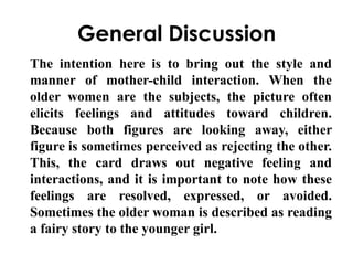 General Discussion 
The intention here is to bring out the style and 
manner of mother-child interaction. When the 
older women are the subjects, the picture often 
elicits feelings and attitudes toward children. 
Because both figures are looking away, either 
figure is sometimes perceived as rejecting the other. 
This, the card draws out negative feeling and 
interactions, and it is important to note how these 
feelings are resolved, expressed, or avoided. 
Sometimes the older woman is described as reading 
a fairy story to the younger girl. 
 