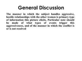 General Discussion 
The manner in which the subject handles aggressive, 
hostile relationships with the other women is primary type 
of information this picture elicits. Particular note should 
be made of what types of events trigger this 
aggressiveness, and of the manner in which the conflict is 
or is not resolved 
 