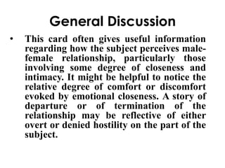 General Discussion 
• This card often gives useful information 
regarding how the subject perceives male-female 
relationship, particularly those 
involving some degree of closeness and 
intimacy. It might be helpful to notice the 
relative degree of comfort or discomfort 
evoked by emotional closeness. A story of 
departure or of termination of the 
relationship may be reflective of either 
overt or denied hostility on the part of the 
subject. 
 