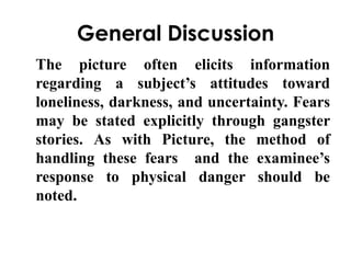 General Discussion 
The picture often elicits information 
regarding a subject’s attitudes toward 
loneliness, darkness, and uncertainty. Fears 
may be stated explicitly through gangster 
stories. As with Picture, the method of 
handling these fears and the examinee’s 
response to physical danger should be 
noted. 
 