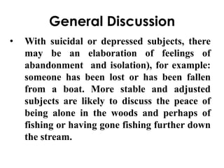 General Discussion 
• With suicidal or depressed subjects, there 
may be an elaboration of feelings of 
abandonment and isolation), for example: 
someone has been lost or has been fallen 
from a boat. More stable and adjusted 
subjects are likely to discuss the peace of 
being alone in the woods and perhaps of 
fishing or having gone fishing further down 
the stream. 
 