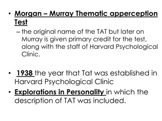 • Morgan – Murray Thematic apperception 
Test 
– the original name of the TAT but later on 
Murray is given primary credit for the test, 
along with the staff of Harvard Psychological 
Clinic. 
• 1938 the year that Tat was established in 
Harvard Psychological Clinic 
• Explorations in Personality in which the 
description of TAT was included. 
 