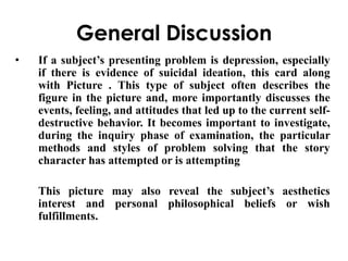 General Discussion 
• If a subject’s presenting problem is depression, especially 
if there is evidence of suicidal ideation, this card along 
with Picture . This type of subject often describes the 
figure in the picture and, more importantly discusses the 
events, feeling, and attitudes that led up to the current self-destructive 
behavior. It becomes important to investigate, 
during the inquiry phase of examination, the particular 
methods and styles of problem solving that the story 
character has attempted or is attempting 
This picture may also reveal the subject’s aesthetics 
interest and personal philosophical beliefs or wish 
fulfillments. 
