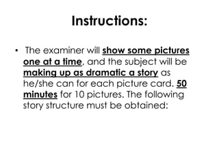 Instructions: 
• The examiner will show some pictures 
one at a time, and the subject will be 
making up as dramatic a story as 
he/she can for each picture card. 50 
minutes for 10 pictures. The following 
story structure must be obtained: 
 