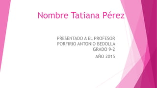 Nombre Tatiana Pérez
PRESENTADO A EL PROFESOR
PORFIRIO ANTONIO BEDOLLA
GRADO 9-2
AÑO 2015
 