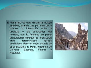 El desarrollo de esta disciplina incluye
  estudios, análisis que permitan dar a
  conocer la interacción entre la
  geología y las actividades del
  hombre, con la finalidad de poder
  proporcionar medidas de precaución
  ante       determinados        riesgos
  geológicos. Para un mejor estudio de
  esta disciplina la Real Academia de
                                           www.arqhys.com
  Ciencias     Exactas,    Físicas     y
  Naturales.
 