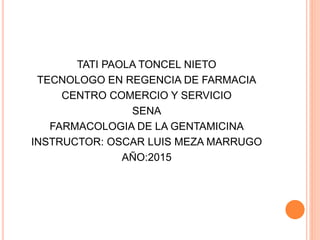 TATI PAOLA TONCEL NIETO
TECNOLOGO EN REGENCIA DE FARMACIA
CENTRO COMERCIO Y SERVICIO
SENA
FARMACOLOGIA DE LA GENTAMICINA
INSTRUCTOR: OSCAR LUIS MEZA MARRUGO
AÑO:2015
 