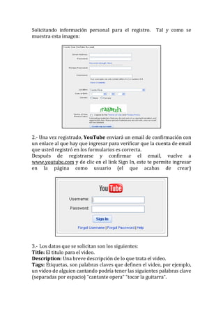 Solicitando información personal para el registro.     Tal y como se
muestra esta imagen:




2.- Una vez registrado, YouTube enviará un email de confirmación con
un enlace al que hay que ingresar para verificar que la cuenta de email
que usted registró en los formularios es correcta.
Después de registrarse y confirmar el email, vuelve a
www.youtube.com y de clic en el link Sign In, este te permite ingresar
en la página como usuario (el que acabas de crear)




3.- Los datos que se solicitan son los siguientes:
Title: El titulo para el video.
Description: Una breve descripción de lo que trata el video.
Tags: Etiquetas, son palabras claves que definen el video, por ejemplo,
un video de alguien cantando podría tener las siguientes palabras clave
(separadas por espacio) "cantante opera" “tocar la guitarra”.
 
