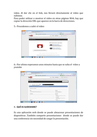 video. Al dar clic en el link, nos llevará directamente al video que
subimos.
Para poder utilizar o mostrar el video en otras páginas Web, hay que
copiar la dirección URL que aparece en la barra de direcciones.

5.- Procedemos a subir el video




6.- Por ultimo esperamos unos minutos hasta que se suba el video a
youtobe




4.- QUÉ ES SLIDESHARE?

Es una aplicación web donde se puede almacenar presentaciones de
diapositivas .También comparte presentaciones donde se puede dar
una conferencia sin necesidad de cargar la presentación.
 