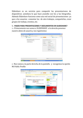 Slideshare es un servicio para compartir las presentaciones de
diapositivas .asimilara lo que hace youtobe con los y las fotografías.
Además Slideshare funciona como una red social de presentaciones ya
que a los usuarios comentar los de otro trabajos, compartirlas, crear
grupos de trabajo, eventos, etc.

5.- PASOS PARA PRESENTACIONES Y DOCUMENTOS EN SLIDESHARE?
1.- Primeramente nos vamos a SLIDESHASE a la derecha ponemos
nuestro datos de usuario y nos registramos




2.- Nos vamos a la parte derecha de la pantalla   y escogemos la opción
Mi Public Profile
 