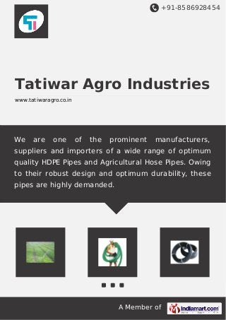 +91-8586928454
A Member of
Tatiwar Agro Industries
www.tatiwaragro.co.in
We are one of the prominent manufacturers,
suppliers and importers of a wide range of optimum
quality HDPE Pipes and Agricultural Hose Pipes. Owing
to their robust design and optimum durability, these
pipes are highly demanded.
 