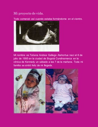 Mi proyecto de vida.
Todo comenzó así cuando estaba formándome en el vientre.
Mi nombre es Tatiana Andrea Gallego Atehortua naci el 8 de
julio de 1995 en la ciudad de Bogotá Cundinamarca en la
clínica de Kennedy un sábado a las 7 de la mañana. Toda mi
familia se sintió feliz de mi llegada.
 