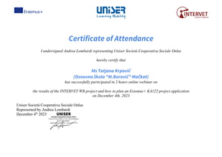 Certificate of Attendance
I undersigned Andrea Lombardi representing Uniser Società Cooperativa Sociale Onlus
hereby certify that
Ms Tatjana Krpović
(Osnovna škola "M.Borović" Mačkat)
has successfully participated in 2 hours online webinar on
the results of the INTERVET WB project and how to plan an Erasmus+ KA122 project application
on December 4th, 2023
Uniser Società Cooperativa Sociale Onlus
Represented by Andrea Lombardi
December 4th
2023
 