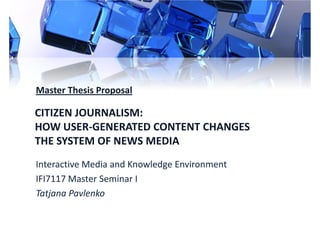 Master Thesis Proposal

CITIZEN JOURNALISM:
HOW USER-GENERATED CONTENT CHANGES
THE SYSTEM OF NEWS MEDIA
Interactive Media and Knowledge Environment
IFI7117 Master Seminar I
Tatjana Pavlenko
 