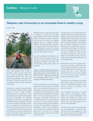 Cariboo - Tatlayoko Lake




Tatlayoko Lake Community on an Accessible Road to Healthy Living
January 2009


                                              Tatlayoko Lake is a rural community south      A $5,000 Active Communities grant from
                                              of Highway 20, about 230 kilometres            the BC Recreation and Parks Association
                                              west of Williams Lake. With its campsites,     (BCRPA), along with $15,000 from 2010
                                              lodges and outdoor recreation opportuni-       Legacies Now’s Measuring Up Fund and
                                              ties on and off the water, it’s a popular      a $3,000 Regional District contribution
                                              stopping point for travellers between          went towards the project. Local residents
                                              Williams Lake and the Bella Coola ferry        also contributed materials and labour.
                                              to Vancouver Island. But until recently, it    Gibraltar Mines donated the used con-
                                              was challenging for seniors and people         veyor belting and hauled the material to
                                              with disabilities (both locals and tourists)   the site in a double-trailer semi truck for
                                              to get out and explore the area.               no charge. The belting is made of rubber
                                                                                             with steel reinforcements and each roll
                                              Kary Fell coordinated the Tatlayoko Ac-        weighs about 38,000 pounds. The esti-
                                              cessible Trail Demonstration project for       mated value of the belting is $60,000 and
                                              the Cariboo Regional District. She is also     the hauling $30,000.
                                              assessing the region’s trail system and
                                              recommending other priority trails to be       Bracewell and some of his family mem-
                                              upgraded.                                      bers took on the task of unrolling and lay-
                                                                                             ing the belting throughout the area over
                                                                                             the gravel using their own equipment. The
                                              “They are really working towards acces-
When Alex Bracewell and a team of                                                            process took over a month. Additional
                                              sibility and most of these projects are
volunteers rolled out some mining belt-                                                      volunteers from the community stepped
                                              going through and they’re going to fix
ing to create the Tatlayoko Valley’s first                                                   up to build benches, ramps and other
                                              them,” Fell said. “Before this, there was
wheelchair-accessible trail, they were                                                       amenities throughout the site.
                                              no recreational place to go on a trail
laying the groundwork for his goal of see-
                                              because of the lay of the land.”
ing British Columbia become the most                                                         “Everyone who was onboard was excited
accessible adventure tourism destination                                                     about being a part of the project,” Fell
in the world.                                 With the completion of the multi-use trail     said. “It’s a real gathering place so they
                                              system last summer, people with disabili-      wanted to make it so everyone could
Bracewell, an adventure tourism opera-        ties can now experience the outdoors and       come and enjoy it.”
tor and Cariboo Regional District Board       participate in physical activity and com-
Director for Area J (West Chilcotin),         munity events. The new trail network takes     On the official opening day in August
spearheaded the two-kilometre acces-          people through the Tatlayoko Recreation        2008, people in wheelchairs, seniors,
sible trail project backed by the Tatlayoko   Site: a former sawmill property that the       children on scooters, rollerbladers, and
Community Association, the Tatlayoko          Community Association converted into           parents with strollers were able to go
Measuring Up the North committee, and         a recreational area. It’s a popular gather-    along the trail. The belting is five feet, four
the Regional District, along with numerous    ing site for the community and visitors,       inches wide, which allows space for two
community members. He’s been commit-          with its beach looking out onto Tatlayoko      side-by-side wheelchairs.
ted to accessible trail development for       Lake and the Coast Range mountains, a
more than a decade since he saw a man         bandstand, a picnic area, concessions,         “For the first time out here, the kids could
in a wheelchair at a trade show pass by       a fir tree forest, and a baseball diamond.     use their rollerblades,” Bracewell said.
all the adventure tourism companies and       Plans are in the works for a heritage          “Some other kids were jogging on it, and
resorts’ information booths because they      building to become the site’s accessible       they loved it because it had a little bit of
weren’t wheelchair accessible.                community hall.                                sponge so their calves didn’t ache.”
 