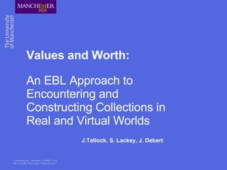 Values and Worth: An EBL Approach to Encountering and Constructing Collections in Real and Virtual Worlds J.Tatlock, S. Lackey, J. Debert 