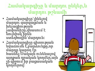 Համակարգիչը և մարդուընկեր,ևմարդութշնամիՀամակարգիչը`լինելովմարդուզարգացման և խելացիությանչափանիշը,վնասում է նույնիսկիրենստեղծողին`մարդուն:Համակարգիչըգիտությաննվաճումնէ,բարձունքը,որմարդըկարողէրհասնել:Սակայնունենալովայդքանդրականկողմեր,այնչիզիջումիրբացասականկողմերով:
