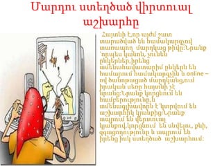 ՄարդուստեղծածվիրտուալաշխարհըՀայտնիէ,որայժմշատտարածվածենհամակարգչովտառապողմարդկացթիվը:Նրանք `որպեսկանոն, չունենընկերներ,իրենցամենահավատարիմընկերնենհամարումհամակարգչին և online –ովծանոթացածմարդկանց,ումիրականսեռըհայտնիչէնրանց:Նրանքկորցնումենհամբերությունը,ևամենագլխավորնէ`կտրվումենաշխարհիկկյանքից:Նրանքապրումենվերտուալկյանքով,կորցնումենսնվելու, քնի, զգացողությունը և ապրումենիրենցիսկստեղծածաշխարհում: