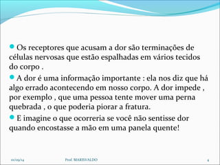 Os receptores que acusam a dor são terminações de 
células nervosas que estão espalhadas em vários tecidos 
do corpo . 
A dor é uma informação importante : ela nos diz que há 
algo errado acontecendo em nosso corpo. A dor impede , 
por exemplo , que uma pessoa tente mover uma perna 
quebrada , o que poderia piorar a fratura. 
E imagine o que ocorreria se você não sentisse dor 
quando encostasse a mão em uma panela quente! 
01/09/14 Prof. MARISVALDO 4 
 