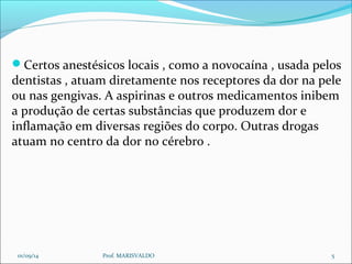 Certos anestésicos locais , como a novocaína , usada pelos 
dentistas , atuam diretamente nos receptores da dor na pele 
ou nas gengivas. A aspirinas e outros medicamentos inibem 
a produção de certas substâncias que produzem dor e 
inflamação em diversas regiões do corpo. Outras drogas 
atuam no centro da dor no cérebro . 
01/09/14 Prof. MARISVALDO 5 
 