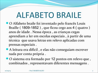 ALFABETO BRAILE 
O Alfabeto braile foi inventado pelo francês Louis 
Braille ( 1809-1852 ) , que ficou cego aos 4 ( quatro ) 
anos de idade . Nessa época , as crianças cegas 
aprendiam a ler em escolas especiais , à partir de uma 
técnica que usava letras em relevo aplicadas com 
prensas especiais . 
A leitura era difícil , e elas não conseguiam escrever 
nada por conta própria . 
O sistema era formado por 12 pontos em relevo que , 
combinados , representavam diferentes mensagens . 
01/09/14 - Prof. MARISVALDO 7 
 