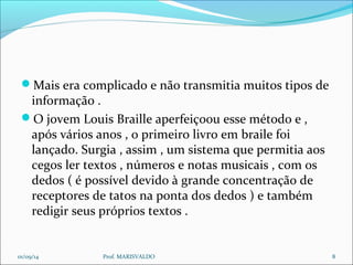 Mais era complicado e não transmitia muitos tipos de 
informação . 
O jovem Louis Braille aperfeiçoou esse método e , 
após vários anos , o primeiro livro em braile foi 
lançado. Surgia , assim , um sistema que permitia aos 
cegos ler textos , números e notas musicais , com os 
dedos ( é possível devido à grande concentração de 
receptores de tatos na ponta dos dedos ) e também 
redigir seus próprios textos . 
01/09/14 Prof. MARISVALDO 8 
 