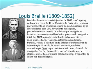 Louis Braille (1809-1852) 
Louis Braille nasceu em 4 de janeiro de 1809 em Coupvray, 
na França, a cerca de 40 quilômetros de Paris. Aos três anos, 
provavelmente ao brincar na oficina do pai, Louis feriu-se no 
olho esquerdo com uma ferramenta pontiaguda, 
possivelmente uma sovela. A infecção que se seguiu ao 
ferimento alastrou-se ao olho direito, provocando a cegueira 
total. Em 1821, quando Louis Braille tinha somente 12 
anos, Charles Barbier , capitão reformado da artilharia 
francesa, visitou o instituto onde apresentou um sistema de 
comunicação chamado de escrita nocturna, também 
conhecido por Serre e que mais tarde veio a ser chamado de 
sonografia. Por fim desenvolveu um método eficiente e 
elegante que se baseava numa célula de apenas três pontos de 
altura por dois de largura. 
01/09/14 - Prof. MARISVALDO 9 
 