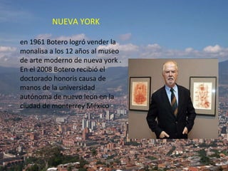 NUEVA YORK en 1961 Botero logró vender la monalisa a los 12 años al museo de arte moderno de nueva york .  En el 2008 Botero recibió el doctorado honoris causa de manos de la universidad autónoma de nuevo leon en la ciudad de monterrey México 