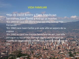 VIDA FAMILIAR Hijo de David Botero y Flora Angulo sus hermanos Juan David y  Rodrigo ya muertos En 1955 se casa con Gloria Srtei con ella nace su hijo Fernando En 1960 nace Juan Carlos y en este año se separa de su esposa En 1960 se casa con Cecilia Zambrano de ahí , con ella consigue su tercer hijo llamado Pedro pero muere en españa en un accidente de transito. En 1975 se separa de ella 