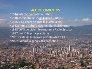 ACONTECIMIENTOS : 1944 intento de matar a Hitler 1948 asesinato de Jorge Eliecer Gaitán 1965 6 de enero se crea la guerrilla eln 1982premio nobel a Gabriel  García Márquez 1993 del 3 de diciembre matan a Pablo Escobar  1997 murió la princesa diana 2001 caída de las torres gemelas de EE.UU 2007 Colombia gana 5-0 a argentina  