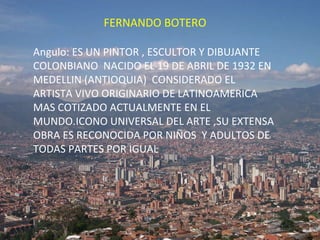 FERNANDO BOTERO Angulo: ES UN PINTOR , ESCULTOR Y DIBUJANTE COLONBIANO  NACIDO EL 19 DE ABRIL DE 1932 EN MEDELLIN (ANTIOQUIA)  CONSIDERADO EL ARTISTA VIVO ORIGINARIO DE LATINOAMERICA MAS COTIZADO ACTUALMENTE EN EL MUNDO.ICONO UNIVERSAL DEL ARTE ,SU EXTENSA OBRA ES RECONOCIDA POR NIÑOS  Y ADULTOS DE  TODAS PARTES POR IGUAL 