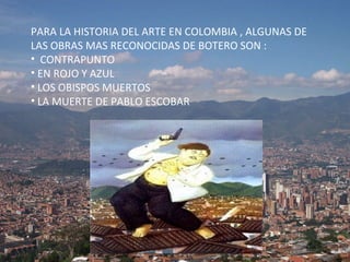 PARA LA HISTORIA DEL ARTE EN COLOMBIA , ALGUNAS DE LAS OBRAS MAS RECONOCIDAS DE BOTERO SON :  CONTRAPUNTO EN ROJO Y AZUL LOS OBISPOS MUERTOS  LA MUERTE DE PABLO ESCOBAR 