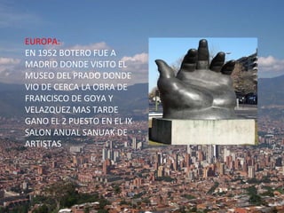 EUROPA: EN 1952 BOTERO FUE A MADRID DONDE VISITO EL MUSEO DEL PRADO DONDE VIO DE CERCA LA OBRA DE FRANCISCO DE GOYA Y VELAZQUEZ MAS TARDE  GANO EL 2 PUESTO EN EL IX SALON ANUAL SANUAK DE   ARTISTAS 