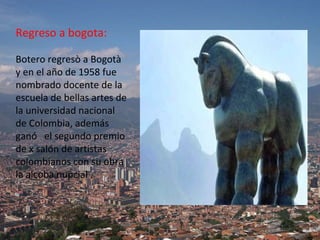 Regreso a bogota: Botero regresò a Bogotà y en el año de 1958 fue nombrado docente de la escuela de bellas artes de la universidad nacional de Colombia, además ganó  el segundo premio de x salón de artistas colombianos con su obra la alcoba nupcial . 